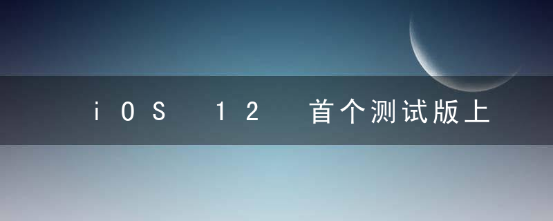 iOS 12 首个测试版上手体验，有 23 个值得一提的变化